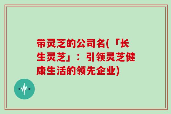 带灵芝的公司名(「长生灵芝」：引领灵芝健康生活的领先企业)
