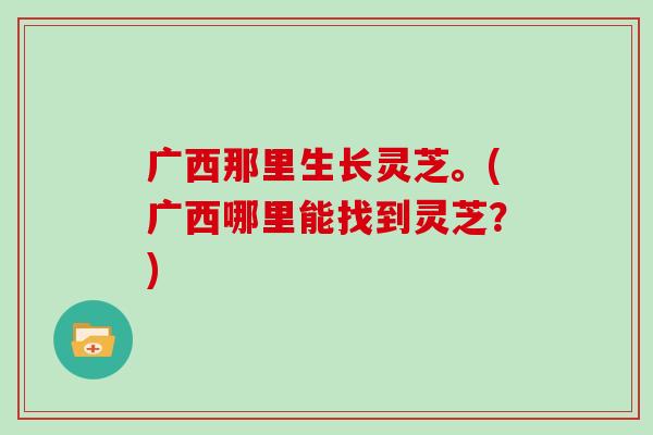 广西那里生长灵芝。(广西哪里能找到灵芝？)