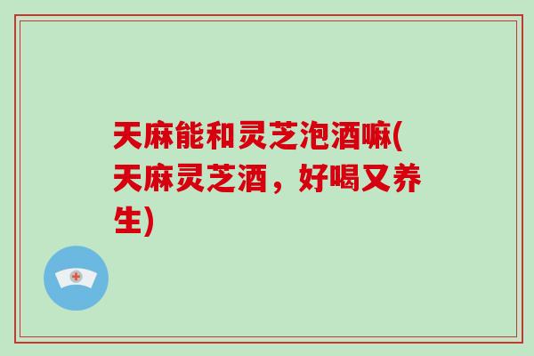 天麻能和灵芝泡酒嘛(天麻灵芝酒，好喝又养生)