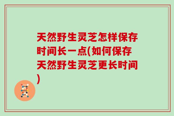 天然野生灵芝怎样保存时间长一点(如何保存天然野生灵芝更长时间)