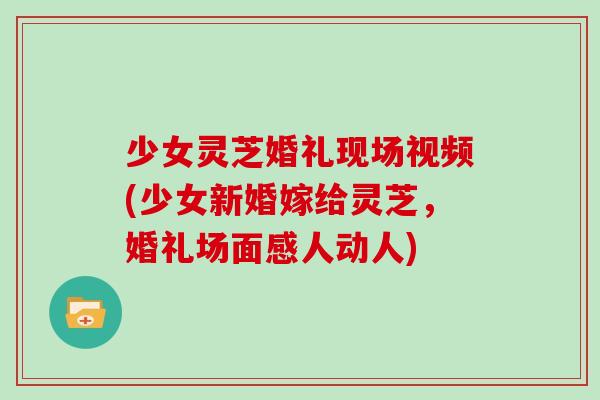 少女灵芝婚礼现场视频(少女新婚嫁给灵芝，婚礼场面感人动人)-第1张图片-灵芝大师