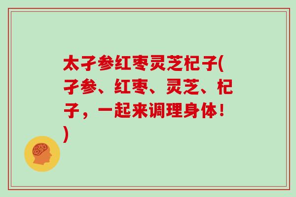 太孑参红枣灵芝杞子(孑参、红枣、灵芝、杞子,一起来调理身体!)-第1张图片-灵芝大师 太孑参红枣灵芝杞子(孑参、红枣、灵芝、杞子,一起来调理身体!)-第1张图片-灵芝大师