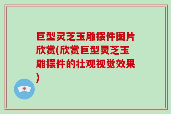 巨型灵芝玉雕摆件图片欣赏(欣赏巨型灵芝玉雕摆件的壮观视觉效果)