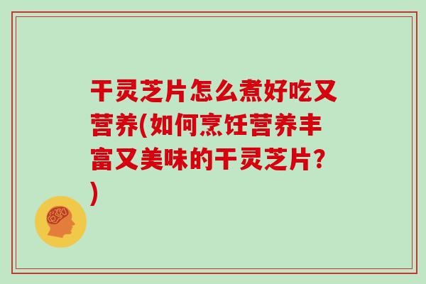 干灵芝片怎么煮好吃又营养(如何烹饪营养丰富又美味的干灵芝片？)