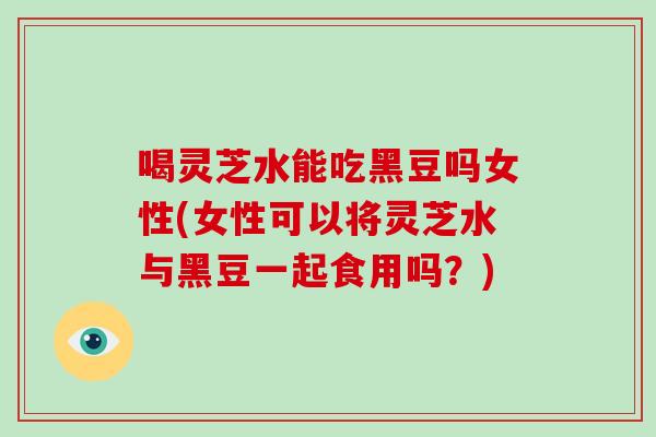 喝灵芝水能吃黑豆吗女性(女性可以将灵芝水与黑豆一起食用吗？)