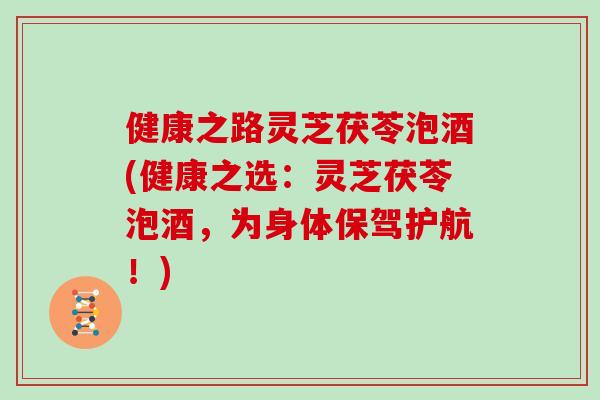 健康之路灵芝茯苓泡酒(健康之选：灵芝茯苓泡酒，为身体保驾护航！)