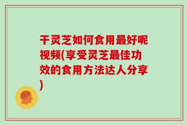 干灵芝如何食用最好呢视频(享受灵芝最佳功效的食用方法达人分享)