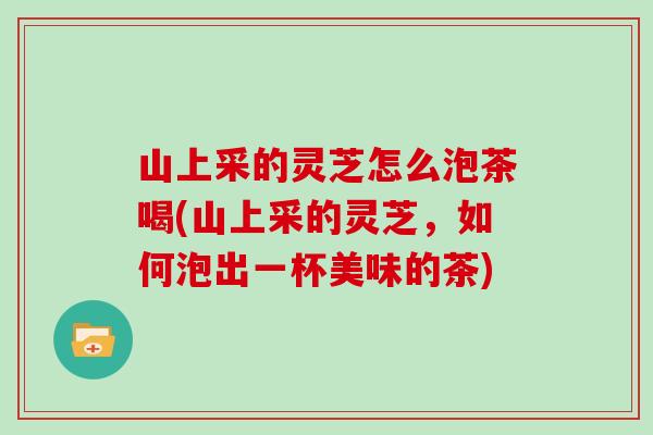山上采的灵芝怎么泡茶喝(山上采的灵芝,如何泡出一杯美味的茶)-第1张图片-灵芝大师 山上采的灵芝怎么泡茶喝(山上采的灵芝,如何泡出一杯美味的茶)-第1张图片-灵芝大师