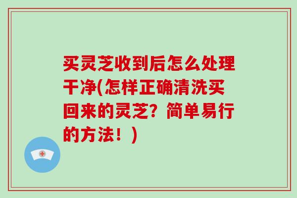 买灵芝收到后怎么处理干净(怎样正确清洗买回来的灵芝？简单易行的方法！)