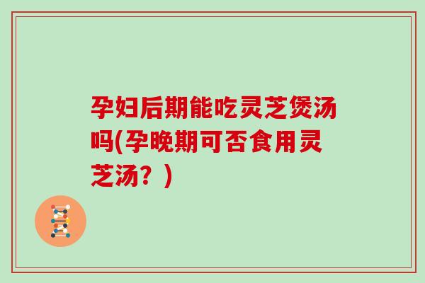 孕妇后期能吃灵芝煲汤吗(孕晚期可否食用灵芝汤？)