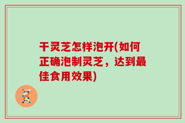 干灵芝怎样泡开(如何正确泡制灵芝，达到最佳食用效果)