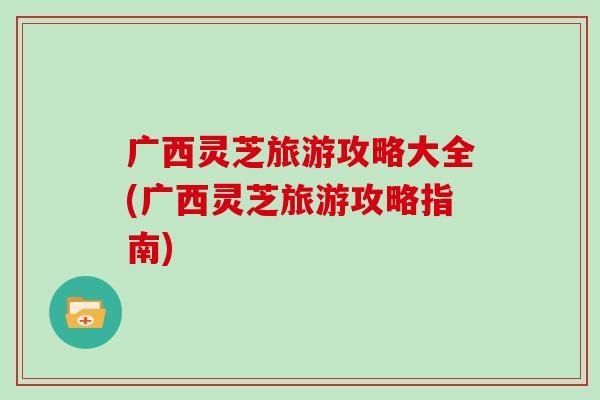 广西灵芝旅游攻略大全(广西灵芝旅游攻略指南)