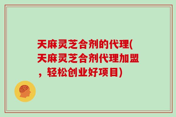 天麻灵芝合剂的代理(天麻灵芝合剂代理加盟，轻松创业好项目)