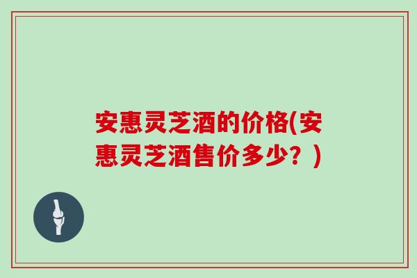 安惠灵芝酒的价格(安惠灵芝酒售价多少？)