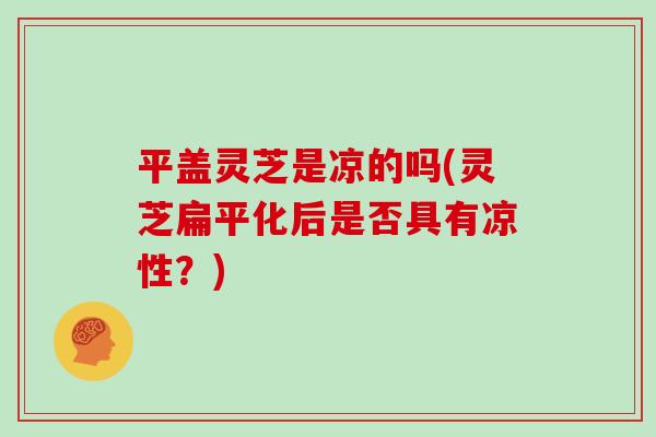 平盖灵芝是凉的吗(灵芝扁平化后是否具有凉性？)
