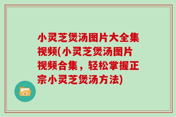 小灵芝煲汤图片大全集视频(小灵芝煲汤图片视频合集，轻松掌握正宗小灵芝煲汤方法)