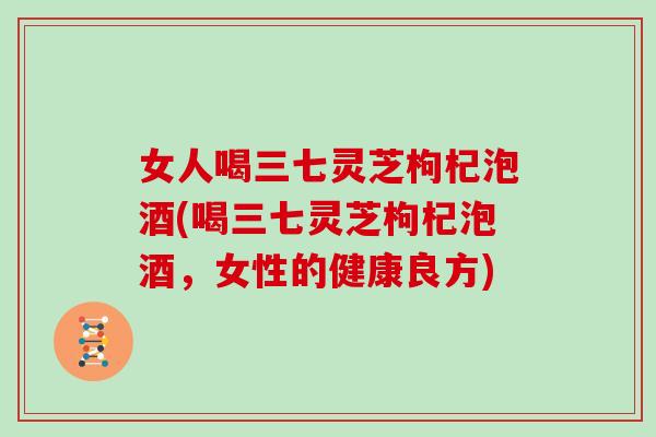 女人喝三七灵芝枸杞泡酒(喝三七灵芝枸杞泡酒，女性的健康良方)