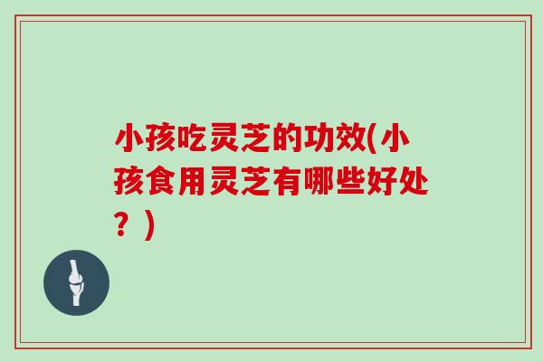 小孩吃灵芝的功效(小孩食用灵芝有哪些好处？)