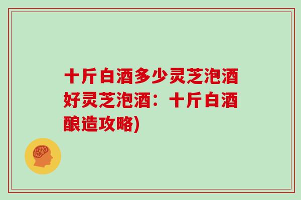 十斤白酒多少灵芝泡酒好灵芝泡酒：十斤白酒酿造攻略)