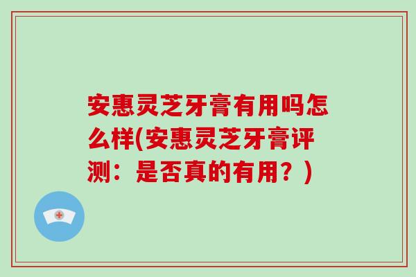 安惠灵芝牙膏有用吗怎么样(安惠灵芝牙膏评测：是否真的有用？)
