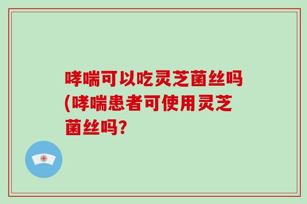 哮喘可以吃灵芝菌丝吗(哮喘患者可使用灵芝菌丝吗？