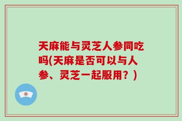 天麻能与灵芝人参同吃吗(天麻是否可以与人参、灵芝一起服用?)-第1张图片-灵芝大师 天麻能与灵芝人参同吃吗(天麻是否可以与人参、灵芝一起服用?)-第1张图片-灵芝大师