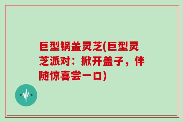 巨型锅盖灵芝(巨型灵芝派对：掀开盖子，伴随惊喜尝一口)