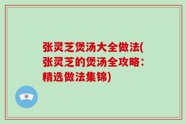 张灵芝煲汤大全做法(张灵芝的煲汤全攻略：精选做法集锦)