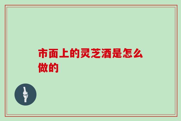 市面上的灵芝酒是怎么做的