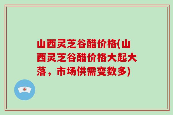 山西灵芝谷醋价格(山西灵芝谷醋价格大起大落，市场供需变数多)