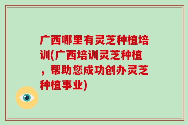 广西哪里有灵芝种植培训(广西培训灵芝种植，帮助您成功创办灵芝种植事业)