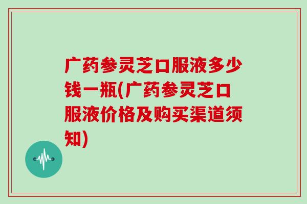 广药参灵芝口服液多少钱一瓶(广药参灵芝口服液价格及购买渠道须知)