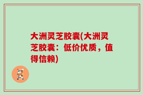 大洲灵芝胶囊(大洲灵芝胶囊：低价优质，值得信赖)