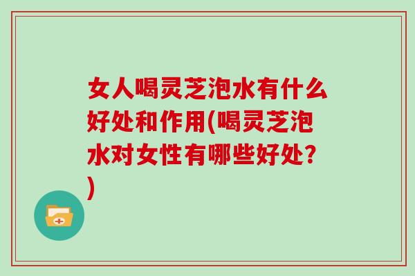 女人喝灵芝泡水有什么好处和作用(喝灵芝泡水对女性有哪些好处？)