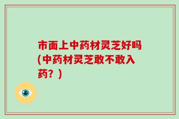 市面上中药材灵芝好吗(中药材灵芝敢不敢入药？)