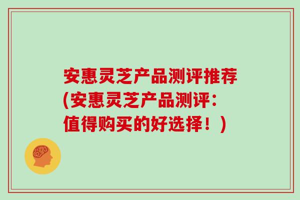 安惠灵芝产品测评推荐(安惠灵芝产品测评：值得购买的好选择！)