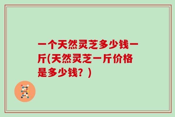 一个天然灵芝多少钱一斤(天然灵芝一斤价格是多少钱？)