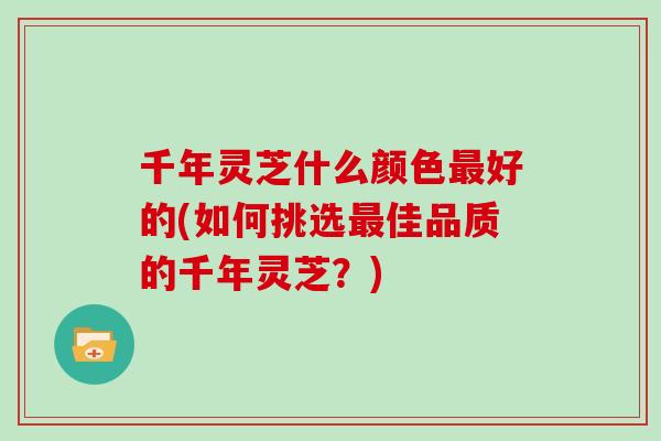 千年灵芝什么颜色最好的(如何挑选最佳品质的千年灵芝？)