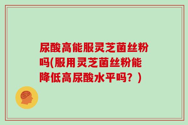 尿酸高能服灵芝菌丝粉吗(服用灵芝菌丝粉能降低高尿酸水平吗？)