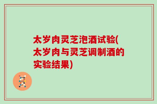 太岁肉灵芝泡酒试验(太岁肉与灵芝调制酒的实验结果)