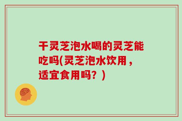 干灵芝泡水喝的灵芝能吃吗(灵芝泡水饮用,适宜食用吗?)-第1张图片-灵芝大师 干灵芝泡水喝的灵芝能吃吗(灵芝泡水饮用,适宜食用吗?)-第1张图片-灵芝大师