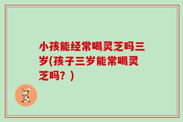 小孩能经常喝灵芝吗三岁(孩子三岁能常喝灵芝吗？)