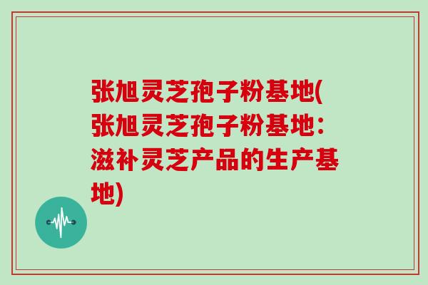 张旭灵芝孢子粉基地(张旭灵芝孢子粉基地：滋补灵芝产品的生产基地)