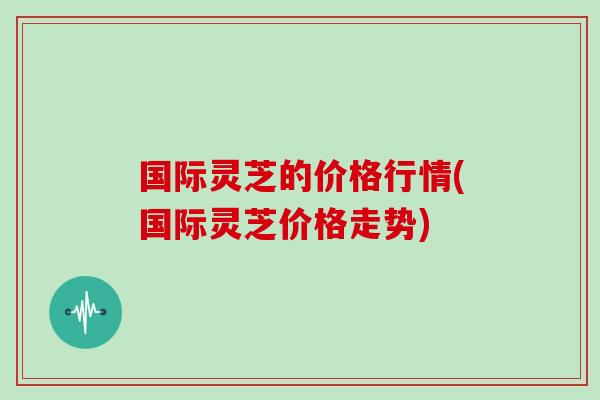 国际灵芝的价格行情(国际灵芝价格走势)