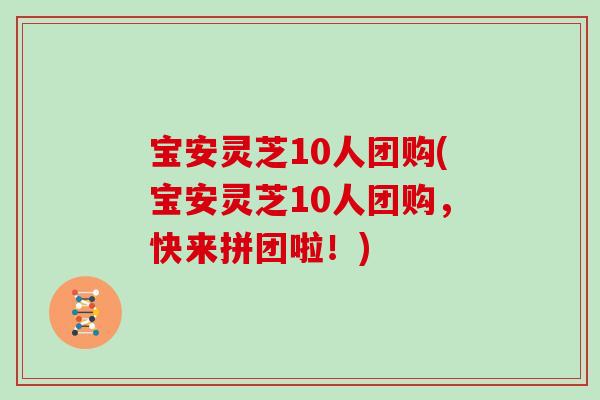 宝安灵芝10人团购(宝安灵芝10人团购，快来拼团啦！)