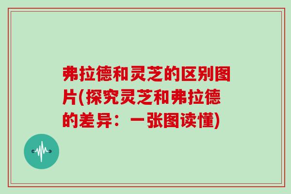 弗拉德和灵芝的区别图片(探究灵芝和弗拉德的差异：一张图读懂)