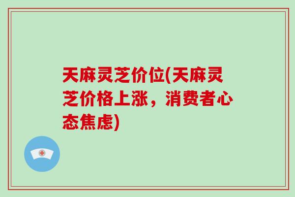 天麻灵芝价位(天麻灵芝价格上涨，消费者心态焦虑)