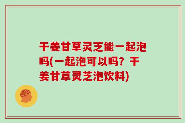 干姜甘草灵芝能一起泡吗(一起泡可以吗?干姜甘草灵芝泡饮料)-第1张图片-灵芝大师 干姜甘草灵芝能一起泡吗(一起泡可以吗?干姜甘草灵芝泡饮料)-第1张图片-灵芝大师