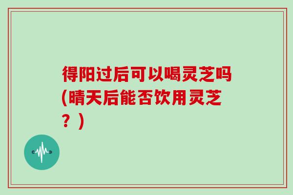得阳过后可以喝灵芝吗(晴天后能否饮用灵芝？)