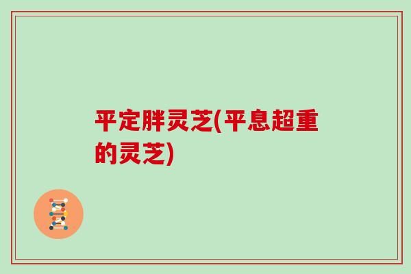 平定胖灵芝(平息超重的灵芝)-第1张图片-灵芝大师